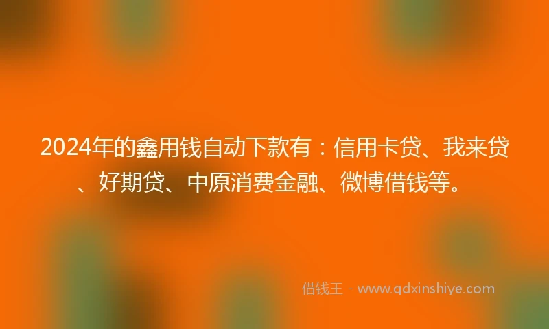 2024年的鑫用钱自动下款有：信用卡贷、我来贷、好期贷、中原消费金融、微博借钱等。