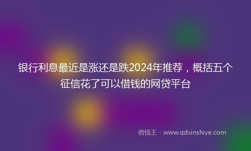 银行利息最近是涨还是跌2024年推荐，概括五个征信花了可以借钱的网贷平台