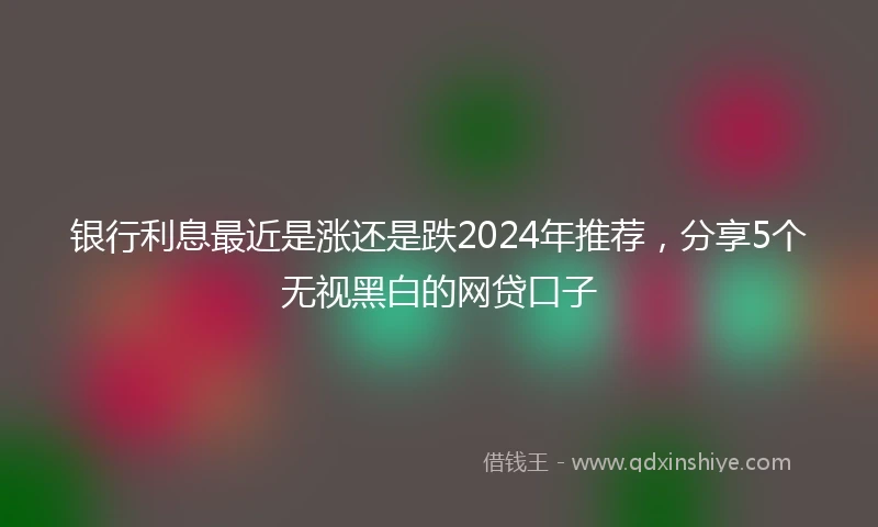 银行利息最近是涨还是跌2024年推荐，分享5个无视黑白的网贷口子