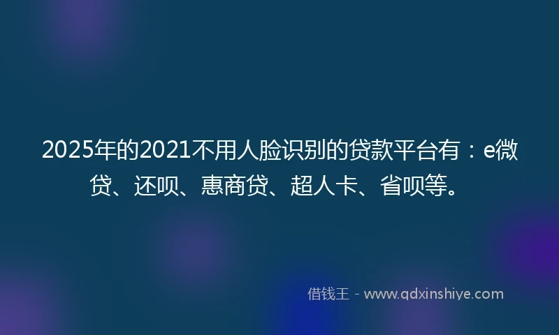 2025年的2021不用人脸识别的贷款平台有：e微贷、还呗、惠商贷、超人卡、省呗等。