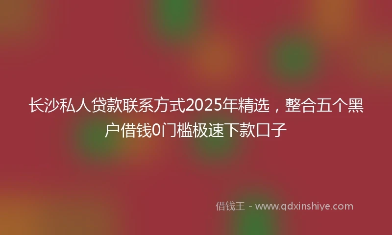 长沙私人贷款联系方式2025年精选，整合五个黑户借钱0门槛极速下款口子