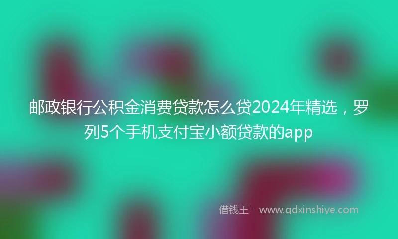 邮政银行公积金消费贷款怎么贷2024年精选，罗列5个手机支付宝小额贷款的app
