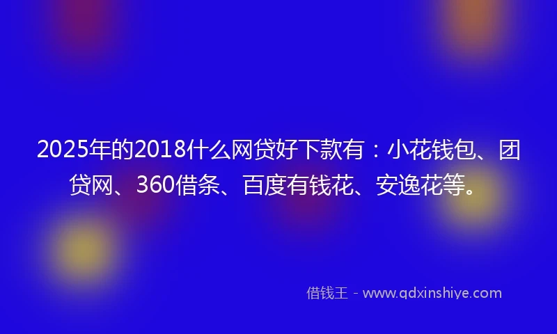 2025年的2018什么网贷好下款有：小花钱包、团贷网、360借条、百度有钱花、安逸花等。