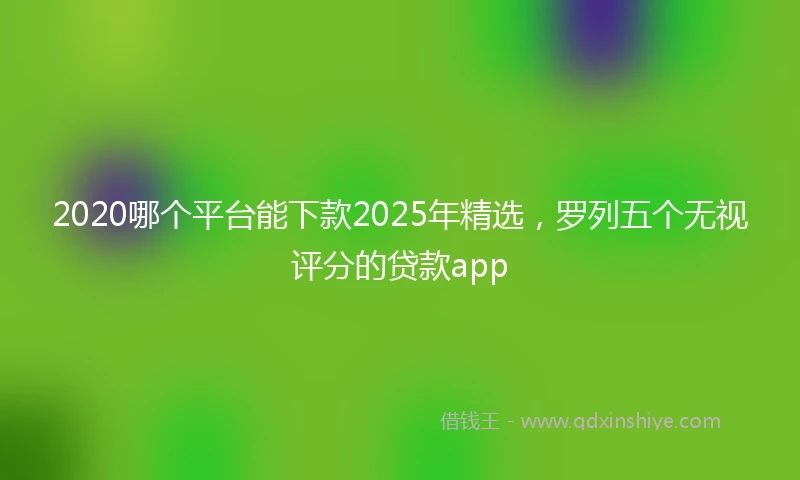 2020哪个平台能下款2025年精选，罗列五个无视评分的贷款app