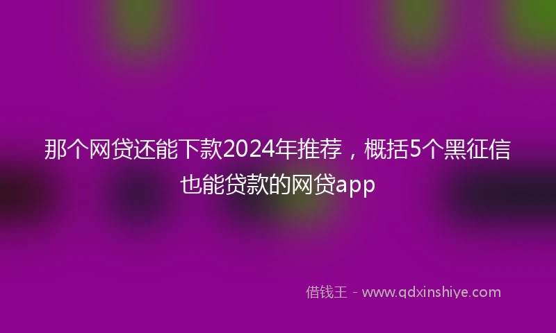 那个网贷还能下款2024年推荐，概括5个黑征信也能贷款的网贷app