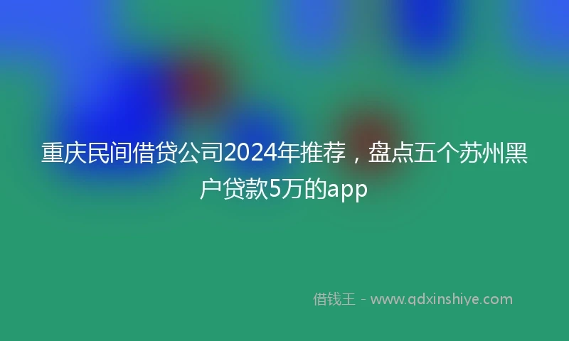 重庆民间借贷公司2024年推荐，盘点五个苏州黑户贷款5万的app