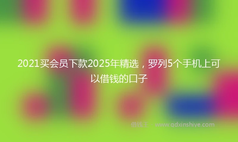 2021买会员下款2025年精选，罗列5个手机上可以借钱的口子