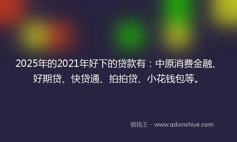 2025年的2021年好下的贷款有：中原消费金融、好期贷、快贷通、拍拍贷、小花钱包等。