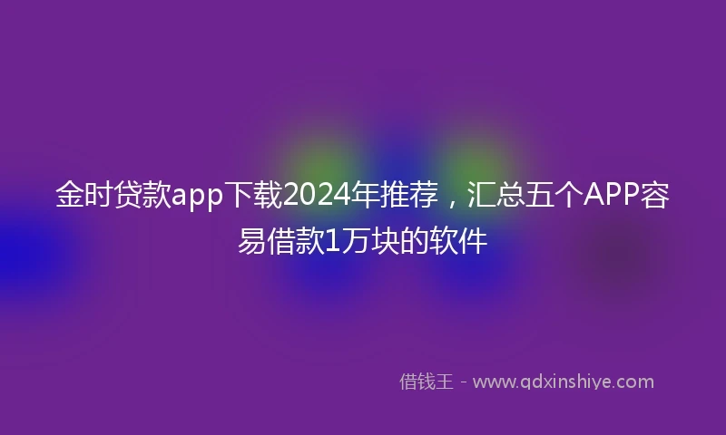 金时贷款app下载2024年推荐，汇总五个APP容易借款1万块的软件