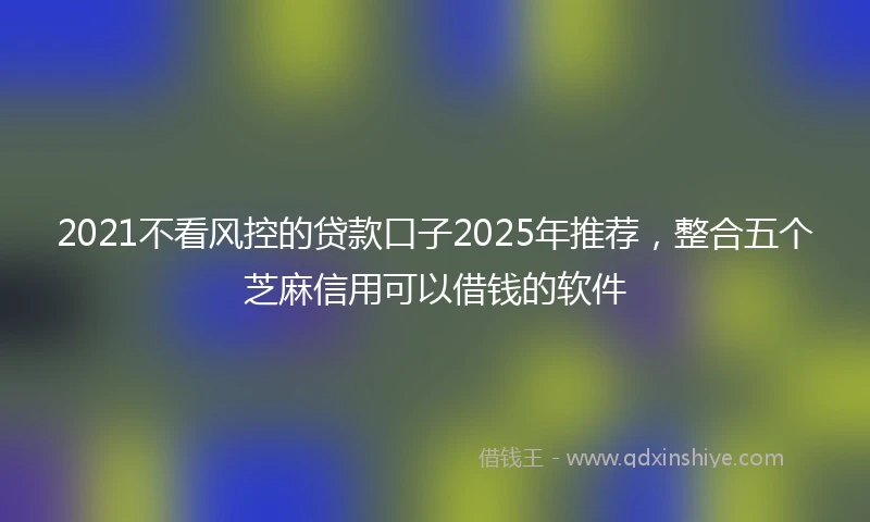 2021不看风控的贷款口子2025年推荐，整合五个芝麻信用可以借钱的软件