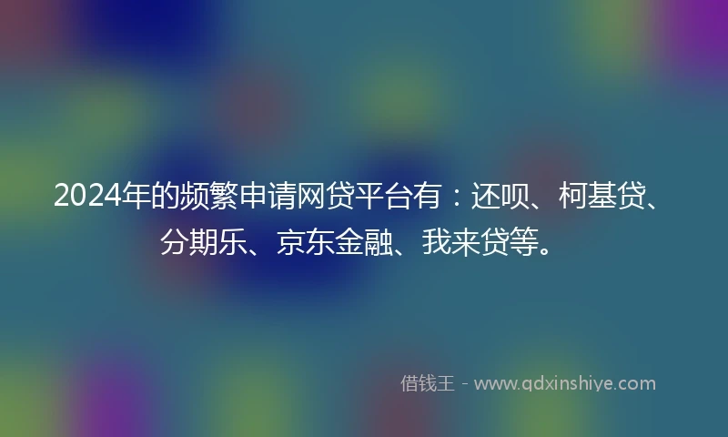 2024年的频繁申请网贷平台有：还呗、柯基贷、分期乐、京东金融、我来贷等。