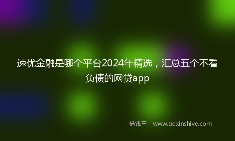 速优金融是哪个平台2024年精选，汇总五个不看负债的网贷app