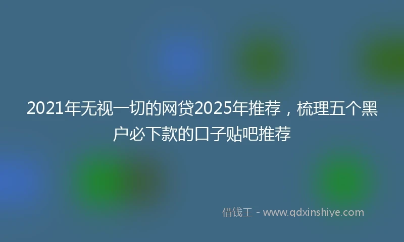 2021年无视一切的网贷2025年推荐，梳理五个黑户必下款的口子贴吧推荐