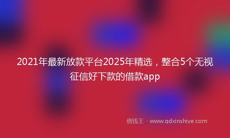 2021年最新放款平台2025年精选，整合5个无视征信好下款的借款app