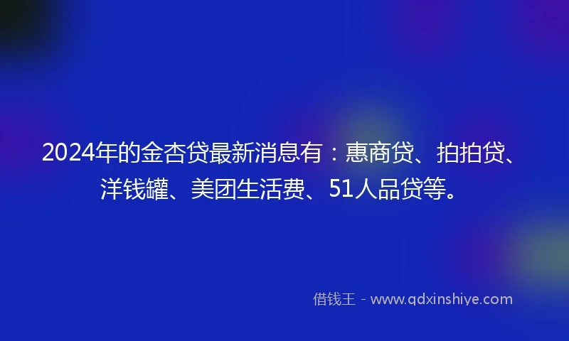 2024年的金杏贷最新消息有：惠商贷、拍拍贷、洋钱罐、美团生活费、51人品贷等。