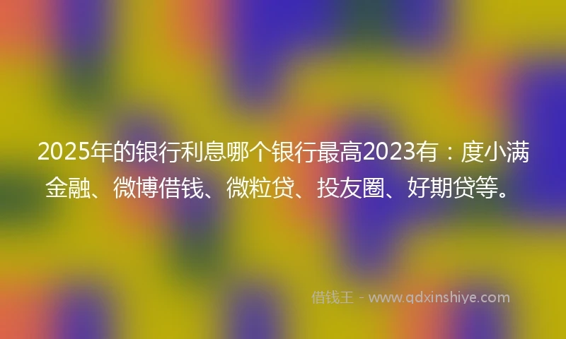 2025年的银行利息哪个银行最高2023有：度小满金融、微博借钱、微粒贷、投友圈、好期贷等。