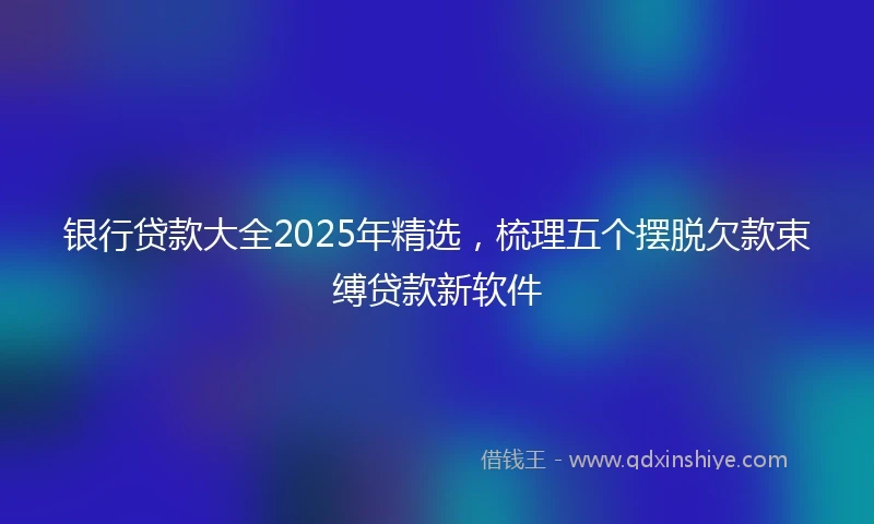 银行贷款大全2025年精选，梳理五个摆脱欠款束缚贷款新软件