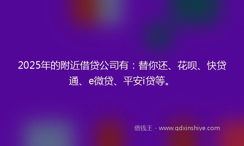 2025年的附近借贷公司有：替你还、花呗、快贷通、e微贷、平安i贷等。