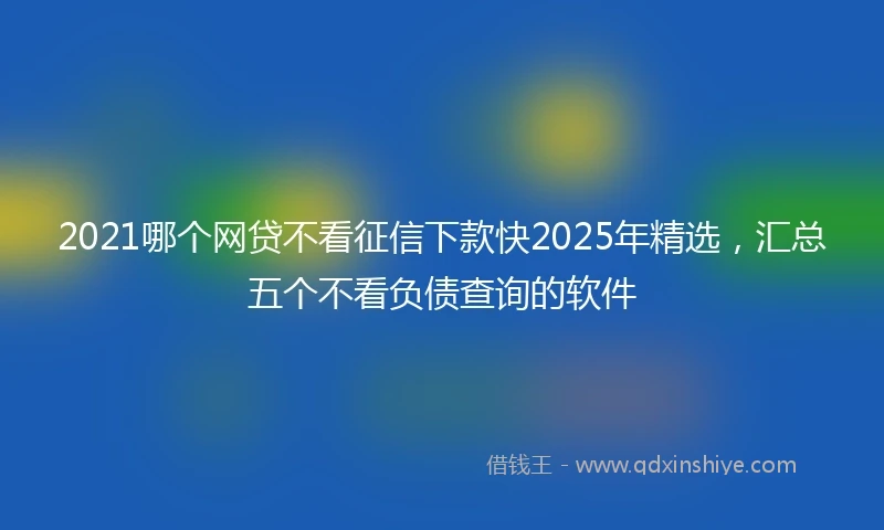 2021哪个网贷不看征信下款快2025年精选，汇总五个不看负债查询的软件