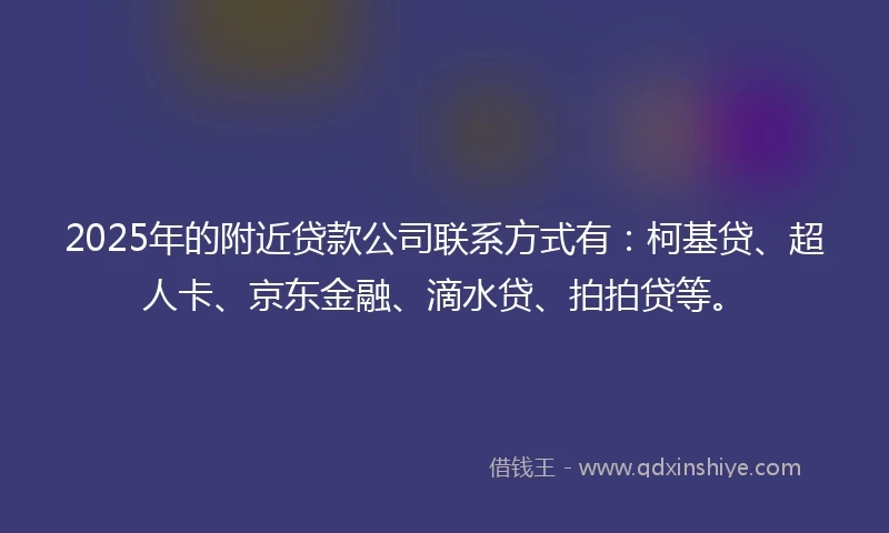 2025年的附近贷款公司联系方式有：柯基贷、超人卡、京东金融、滴水贷、拍拍贷等。