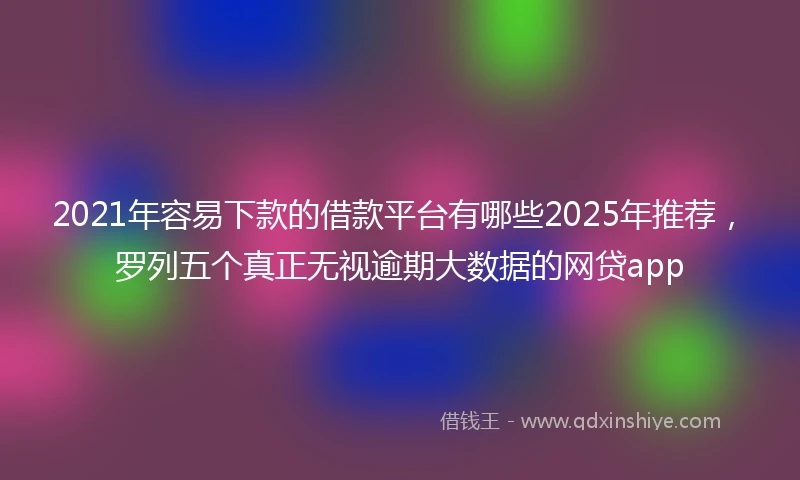 2021年容易下款的借款平台有哪些2025年推荐，罗列五个真正无视逾期大数据的网贷app