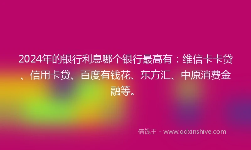 2024年的银行利息哪个银行最高有：维信卡卡贷、信用卡贷、百度有钱花、东方汇、中原消费金融等。