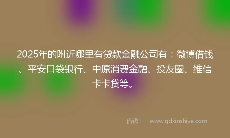 2025年的附近哪里有贷款金融公司有：微博借钱、平安口袋银行、中原消费金融、投友圈、维信卡卡贷等。