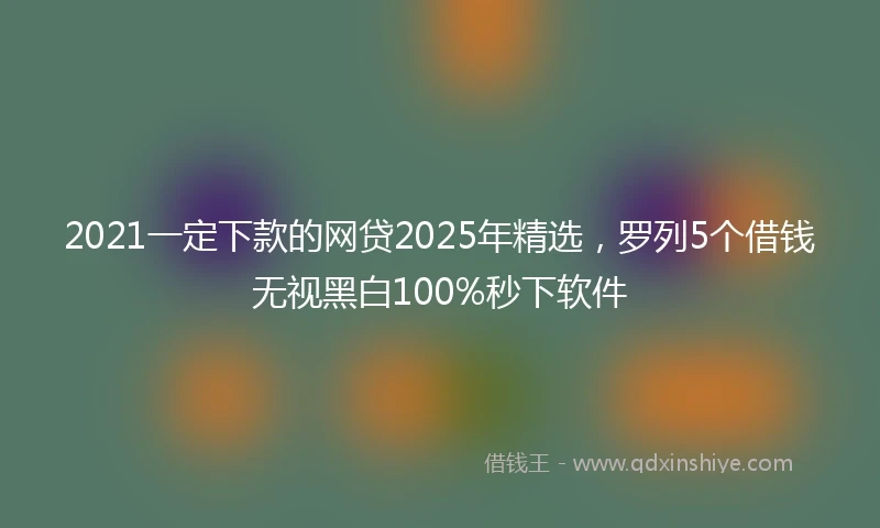 2021一定下款的网贷2025年精选，罗列5个借钱无视黑白100%秒下软件