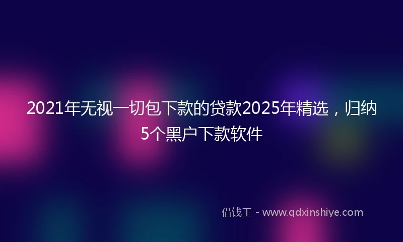 2021年无视一切包下款的贷款2025年精选，归纳5个黑户下款软件