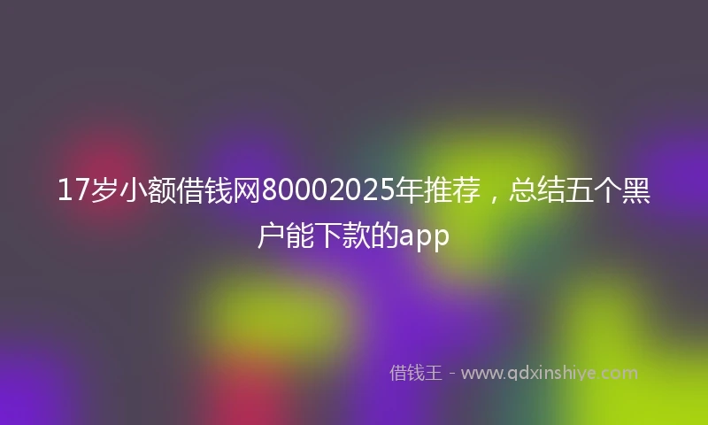 17岁小额借钱网80002025年推荐，总结五个黑户能下款的app