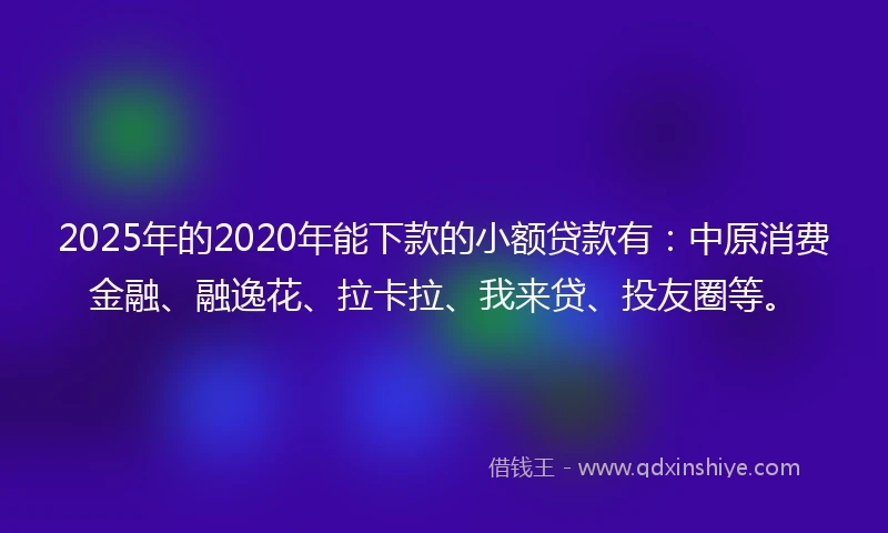 2025年的2020年能下款的小额贷款有：中原消费金融、融逸花、拉卡拉、我来贷、投友圈等。