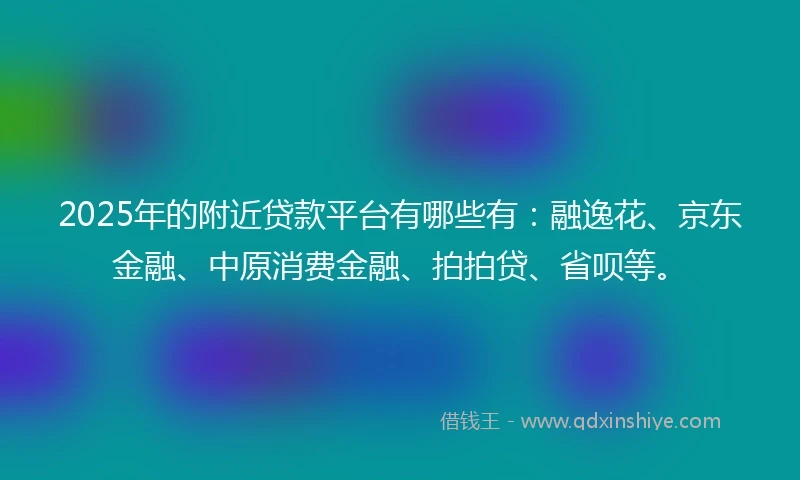 2025年的附近贷款平台有哪些有：融逸花、京东金融、中原消费金融、拍拍贷、省呗等。