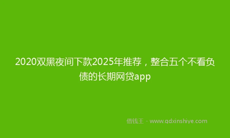 2020双黑夜间下款2025年推荐，整合五个不看负债的长期网贷app