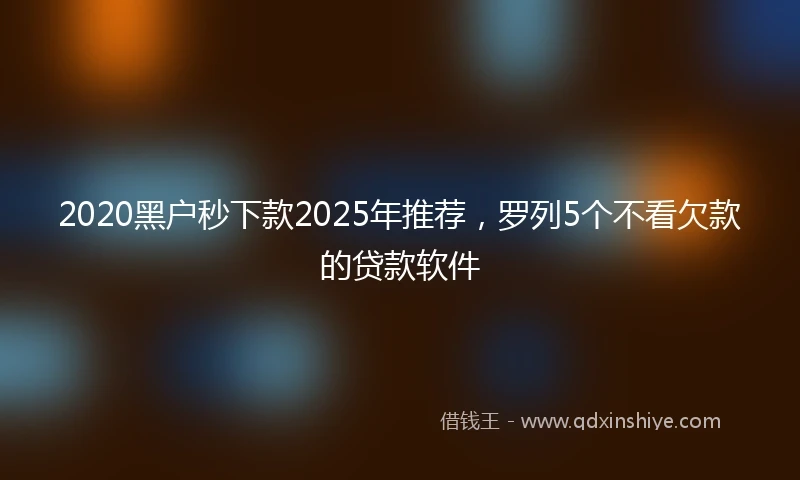 2020黑户秒下款2025年推荐，罗列5个不看欠款的贷款软件