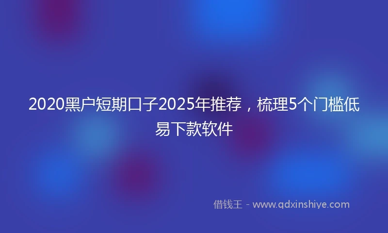 2020黑户短期口子2025年推荐，梳理5个门槛低易下款软件