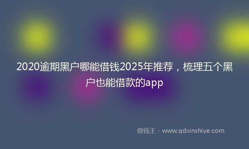 2020逾期黑户哪能借钱2025年推荐，梳理五个黑户也能借款的app