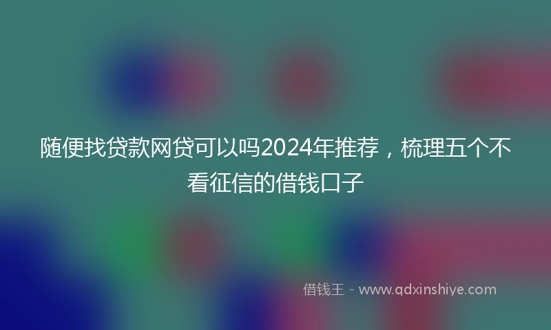随便找贷款网贷可以吗2024年推荐，梳理五个不看征信的借钱口子