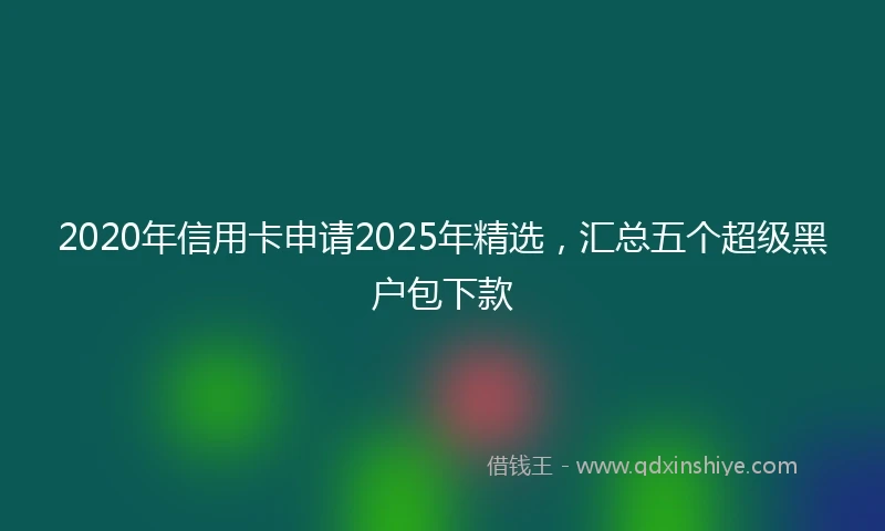 2020年信用卡申请2025年精选，汇总五个超级黑户包下款