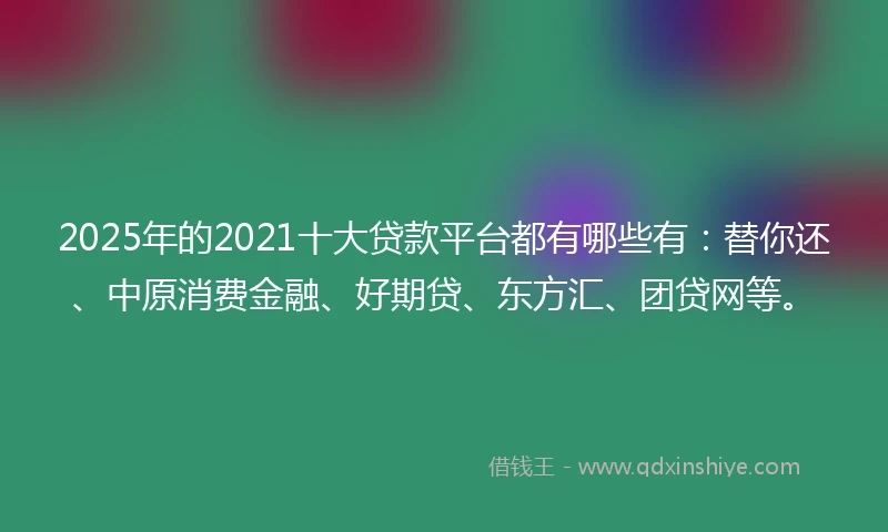2025年的2021十大贷款平台都有哪些有：替你还、中原消费金融、好期贷、东方汇、团贷网等。