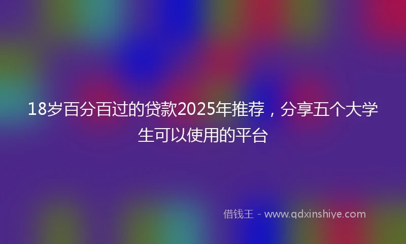 18岁百分百过的贷款2025年推荐，分享五个大学生可以使用的平台