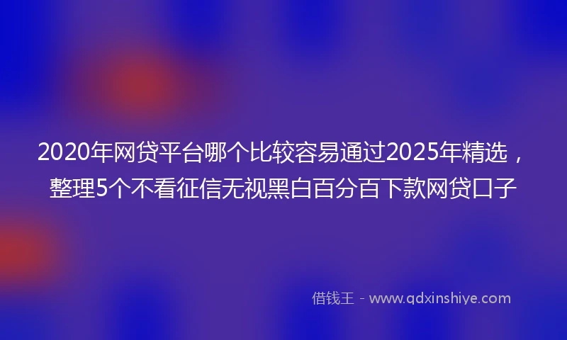 2020年网贷平台哪个比较容易通过2025年精选，整理5个不看征信无视黑白百分百下款网贷口子