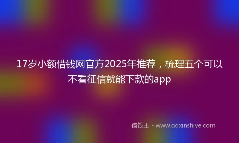 17岁小额借钱网官方2025年推荐，梳理五个可以不看征信就能下款的app