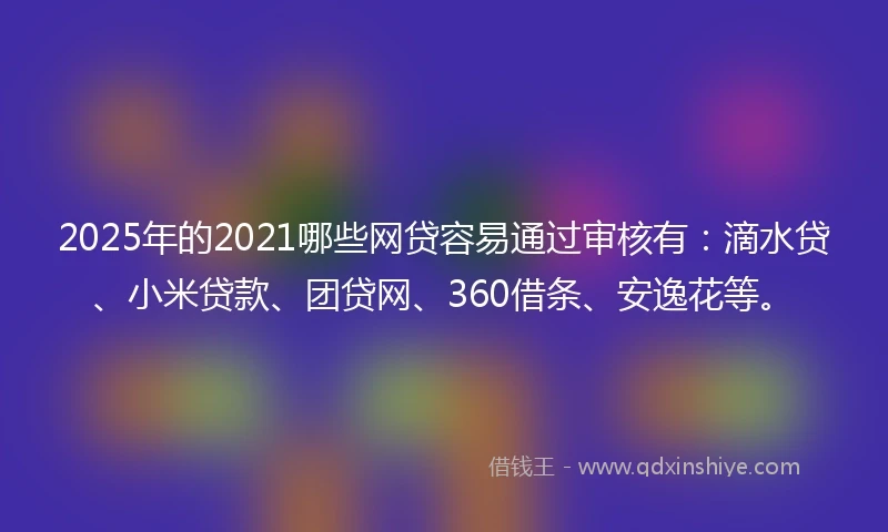 2025年的2021哪些网贷容易通过审核有：滴水贷、小米贷款、团贷网、360借条、安逸花等。