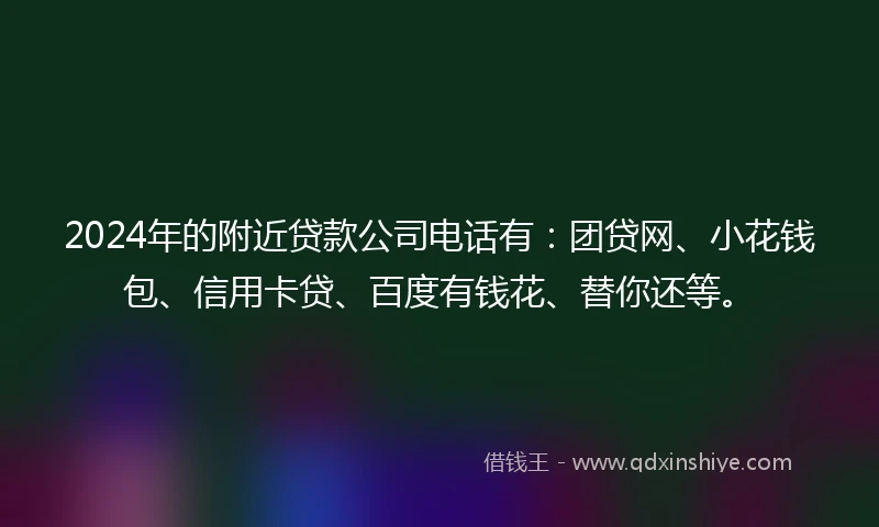 2024年的附近贷款公司电话有：团贷网、小花钱包、信用卡贷、百度有钱花、替你还等。