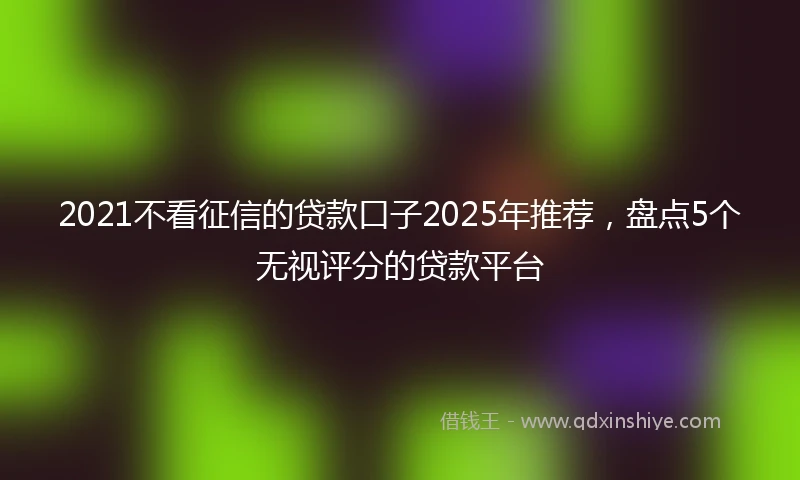 2021不看征信的贷款口子2025年推荐，盘点5个无视评分的贷款平台