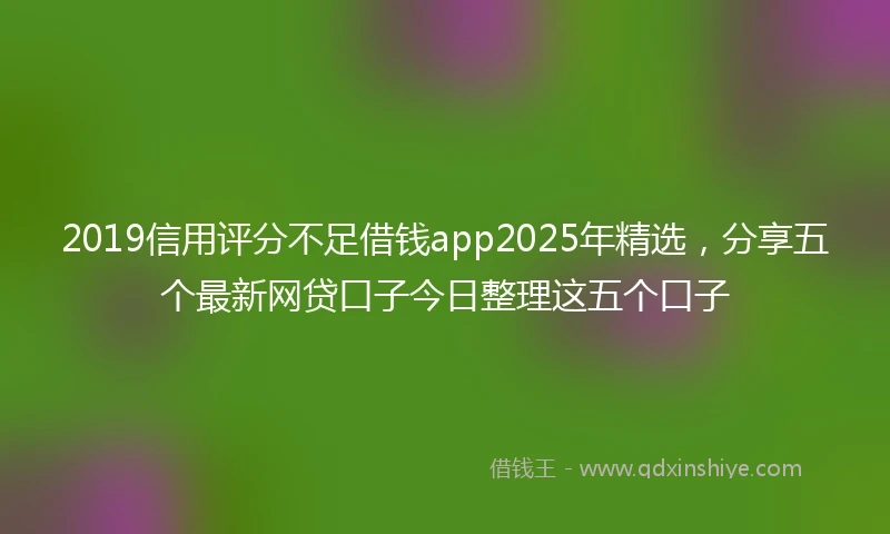 2019信用评分不足借钱app2025年精选，分享五个最新网贷口子今日整理这五个口子