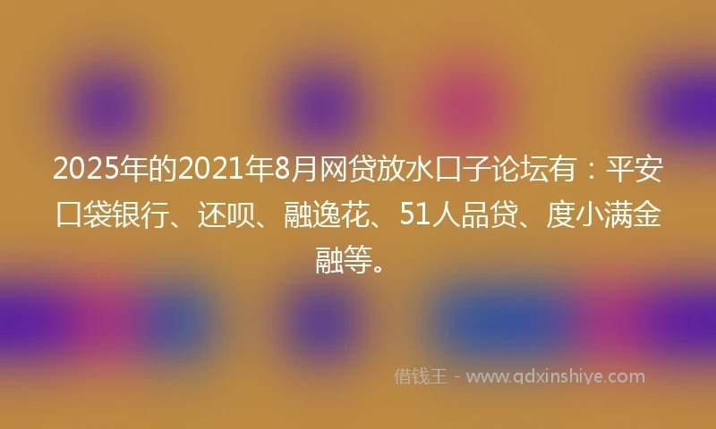 2025年的2021年8月网贷放水口子论坛有：平安口袋银行、还呗、融逸花、51人品贷、度小满金融等。