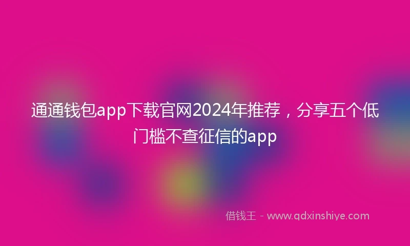 通通钱包app下载官网2024年推荐，分享五个低门槛不查征信的app