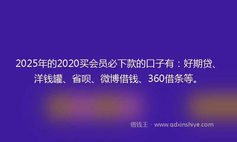 2025年的2020买会员必下款的口子有：好期贷、洋钱罐、省呗、微博借钱、360借条等。