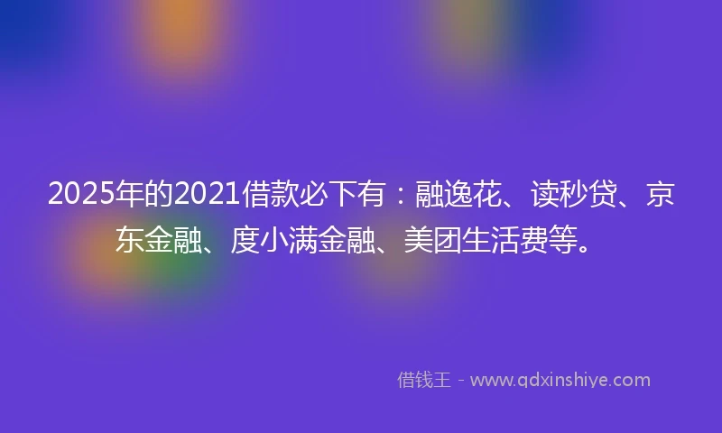 2025年的2021借款必下有：融逸花、读秒贷、京东金融、度小满金融、美团生活费等。